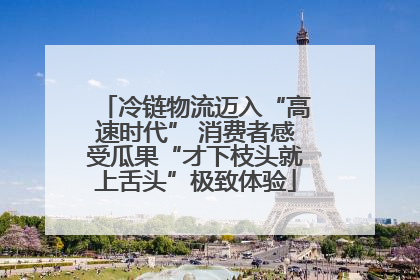 冷链物流迈入“高速时代” 消费者感受瓜果“才下枝头就上舌头”极致体验