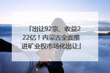 出让92宗、收益222亿！内蒙古全面推进矿业权市场化出让