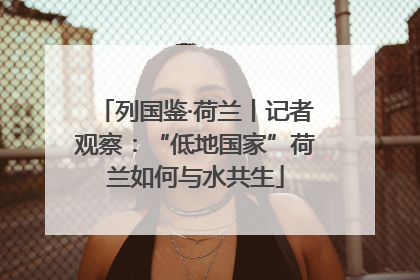 列国鉴·荷兰丨记者观察：“低地国家”荷兰如何与水共生