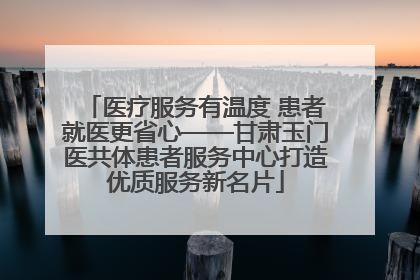 医疗服务有温度 患者就医更省心——甘肃玉门医共体患者服务中心打造优质服务新名片