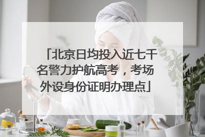北京日均投入近七千名警力护航高考，考场外设身份证明办理点