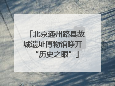 北京通州路县故城遗址博物馆睁开“历史之眼”