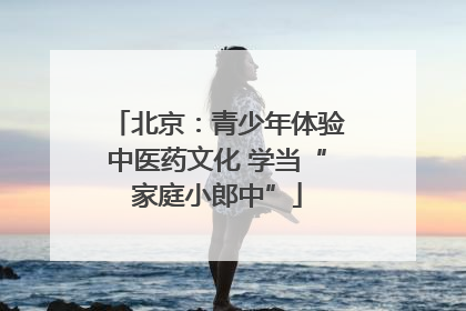 北京：青少年体验中医药文化 学当“家庭小郎中”