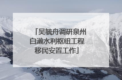 吴毓舟调研泉州白濑水利枢纽工程移民安置工作