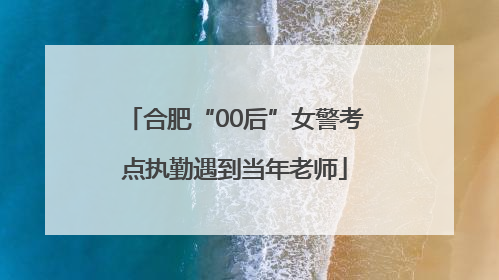 合肥“00后”女警考点执勤遇到当年老师