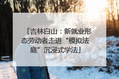 吉林白山：新就业形态劳动者走进“模拟法庭”沉浸式学法