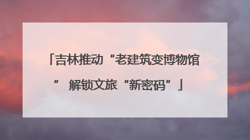 吉林推动“老建筑变博物馆” 解锁文旅“新密码”