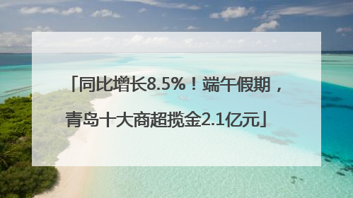 同比增长8.5%！端午假期，青岛十大商超揽金2.1亿元