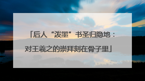 后人“泼墨”书圣归隐地：对王羲之的崇拜刻在骨子里