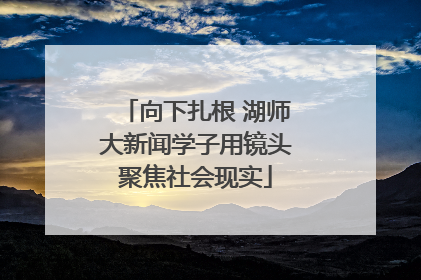 向下扎根 湖师大新闻学子用镜头聚焦社会现实