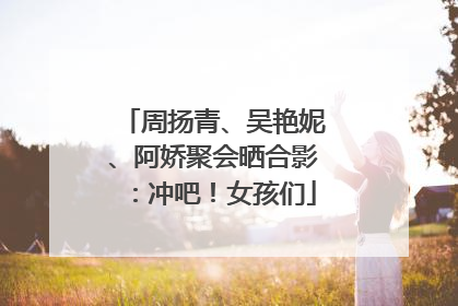 周扬青、吴艳妮、阿娇聚会晒合影：冲吧！女孩们