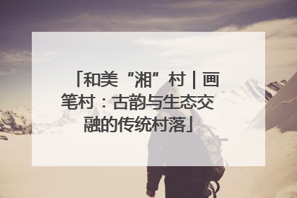 和美“湘”村｜画笔村：古韵与生态交融的传统村落