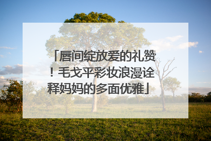 唇间绽放爱的礼赞！毛戈平彩妆浪漫诠释妈妈的多面优雅