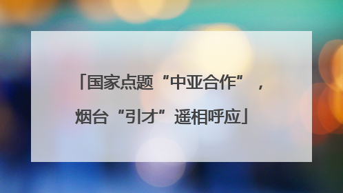 国家点题“中亚合作”，烟台“引才”遥相呼应