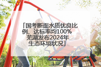 国考断面水质优良比例、达标率均100% 芜湖发布2024年生态环境状况