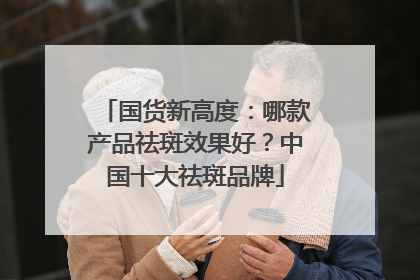 国货新高度：哪款产品祛斑效果好？中国十大祛斑品牌