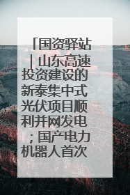 国资驿站｜山东高速投资建设的新泰集中式光伏项目顺利并网发电；国产电力机器人首次在智利电网应用