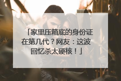 家里压箱底的身份证在第几代？网友：这波回忆杀太硬核！