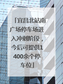 宜昌北站南广场停车场进入冲刺阶段，今后可提供1400余个停车位