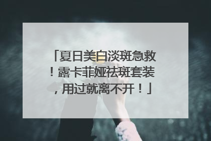 夏日美白淡斑急救！露卡菲娅祛斑套装，用过就离不开！