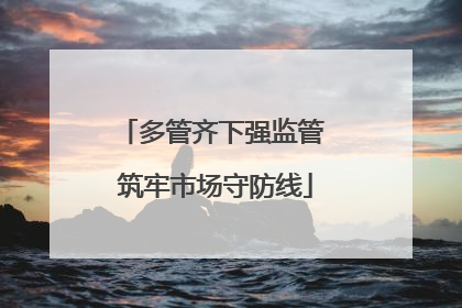 多管齐下强监管 筑牢市场守防线