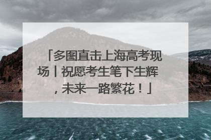 多图直击上海高考现场丨祝愿考生笔下生辉，未来一路繁花！