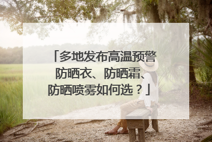 多地发布高温预警 防晒衣、防晒霜、防晒喷雾如何选？