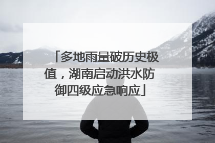 多地雨量破历史极值，湖南启动洪水防御四级应急响应