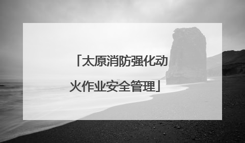太原消防强化动火作业安全管理