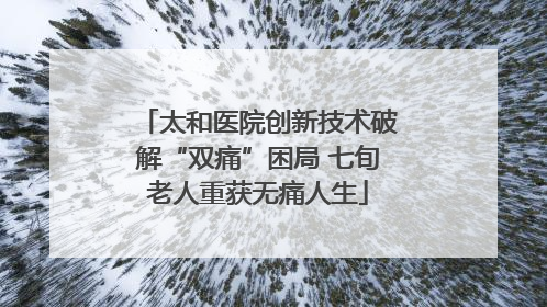 太和医院创新技术破解“双痛”困局 七旬老人重获无痛人生