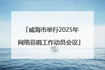 威海市举行2025年网络募捐工作动员会议