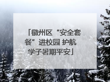 徽州区“安全套餐”进校园 护航学子暑期平安