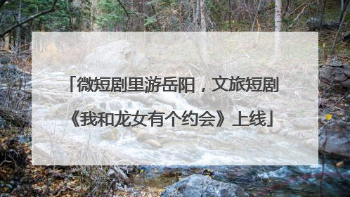 微短剧里游岳阳，文旅短剧《我和龙女有个约会》上线