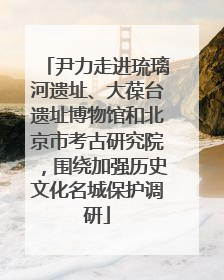 尹力走进琉璃河遗址、大葆台遗址博物馆和北京市考古研究院，围绕加强历史文化名城保护调研