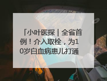小叶医探｜全省首例！介入取栓，为10岁白血病患儿打通生命之“脉”