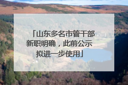 山东多名市管干部新职明确，此前公示拟进一步使用