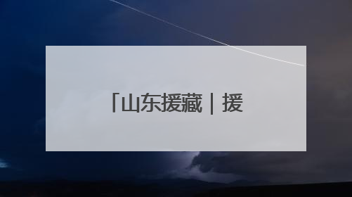 山东援藏｜援藏“5288”，高原上独有的“烟台浪漫”
