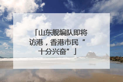 山东舰编队即将访港，香港市民“十分兴奋”