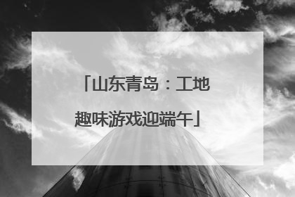 山东青岛：工地趣味游戏迎端午