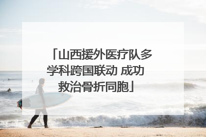 山西援外医疗队多学科跨国联动 成功救治骨折同胞