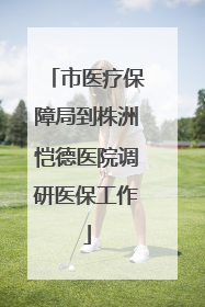 市医疗保障局到株洲恺德医院调研医保工作