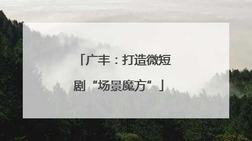 广丰：打造微短剧“场景魔方”