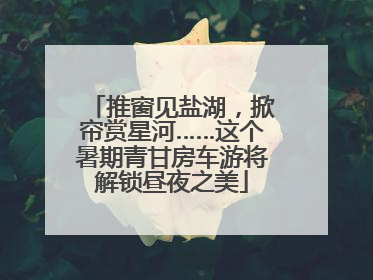 推窗见盐湖，掀帘赏星河……这个暑期青甘房车游将解锁昼夜之美