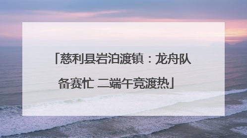 慈利县岩泊渡镇：龙舟队备赛忙 二端午竞渡热