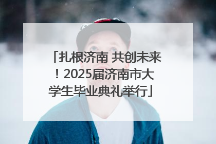 扎根济南 共创未来！2025届济南市大学生毕业典礼举行