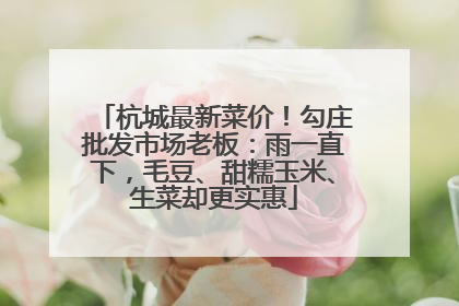 杭城最新菜价！勾庄批发市场老板：雨一直下，毛豆、甜糯玉米、生菜却更实惠