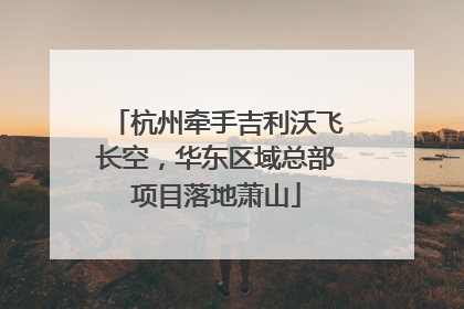 杭州牵手吉利沃飞长空，华东区域总部项目落地萧山