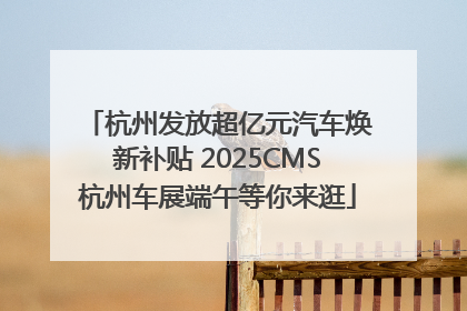 杭州发放超亿元汽车焕新补贴 2025CMS杭州车展端午等你来逛