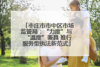 枣庄市市中区市场监管局：“力度”与“温度”兼具 推行服务型执法新范式