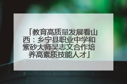 教育高质量发展看山西：乡宁县职业中学和紫砂大师吴志文合作培养高素质技能人才